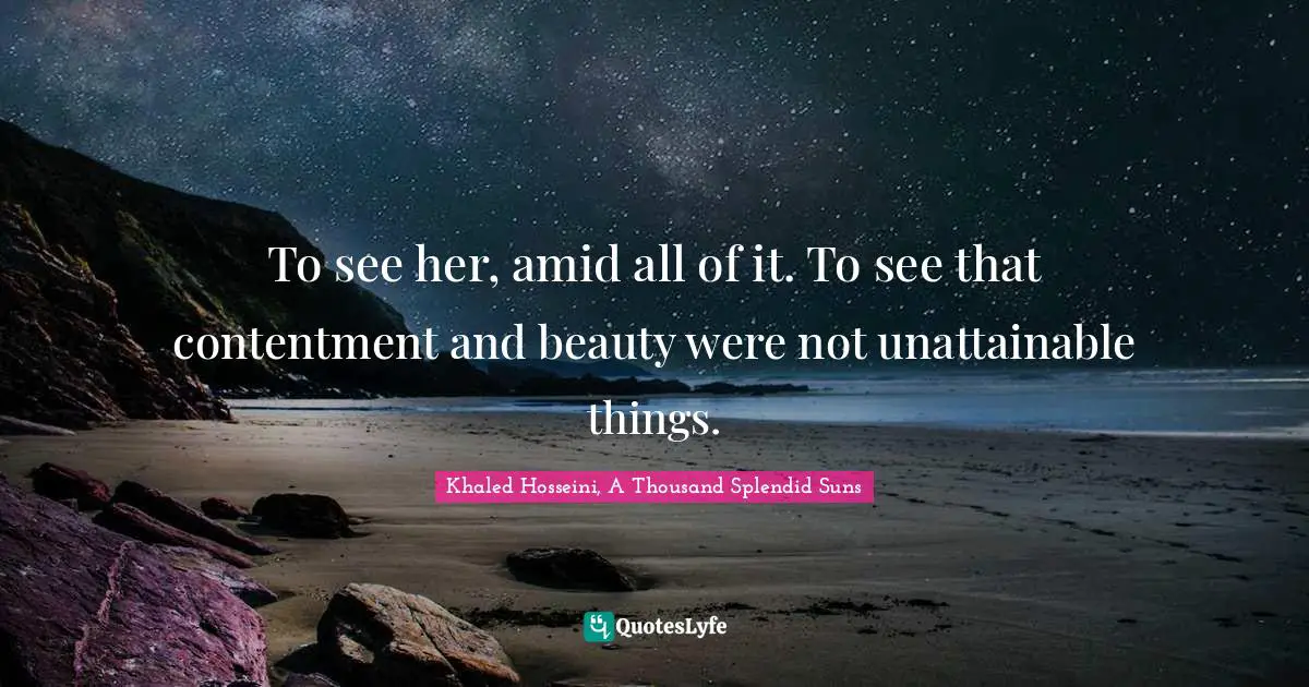 Khaled Hosseini, A Thousand Splendid Suns Quotes: "To see her, amid all of it. To see that contentment and beauty were not unattainable things."