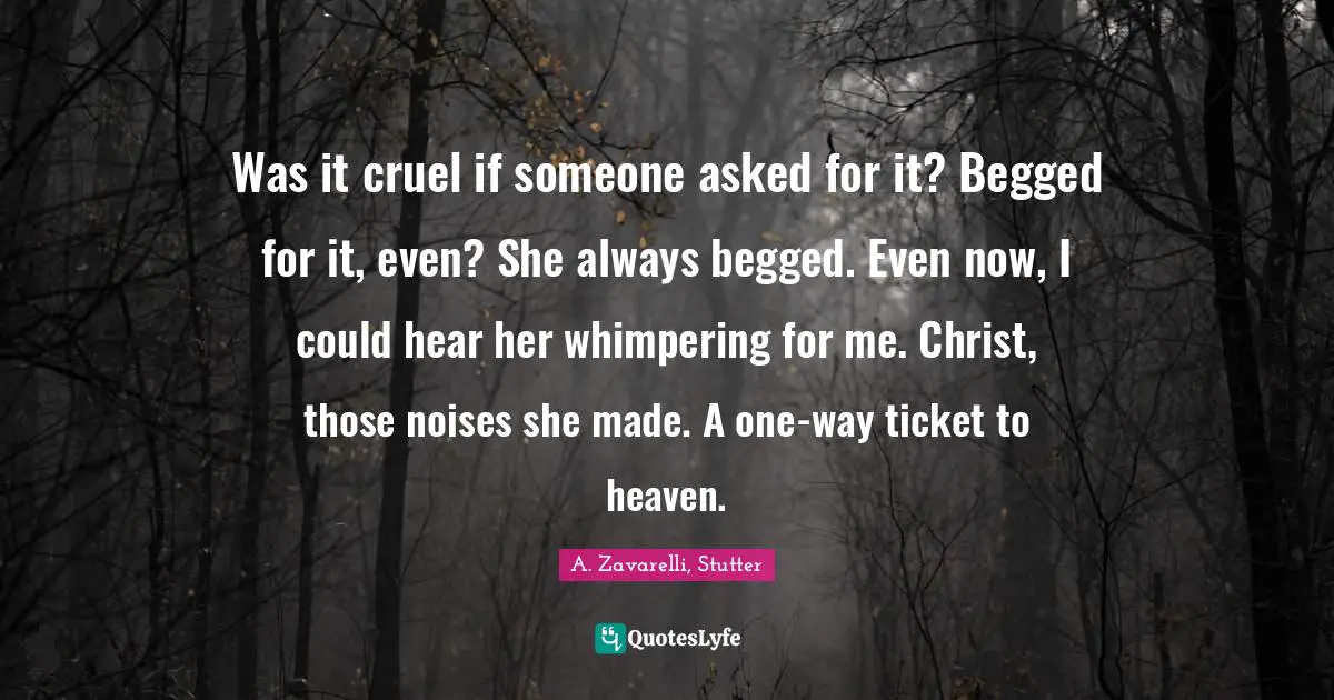 A. Zavarelli, Stutter Quotes: "Was it cruel if someone asked for it? Begged for it, even? She always begged. Even now, I could hear her whimpering for me. Christ, those noises she made. A one-way ticket to heaven."