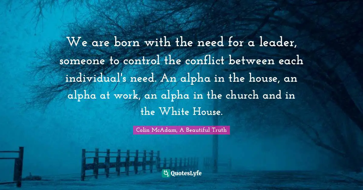 We are born with the need for a leader, someone to control the conflict between each individual's need. An alpha in the house, an alpha at work, an alpha in the church and in the White House.