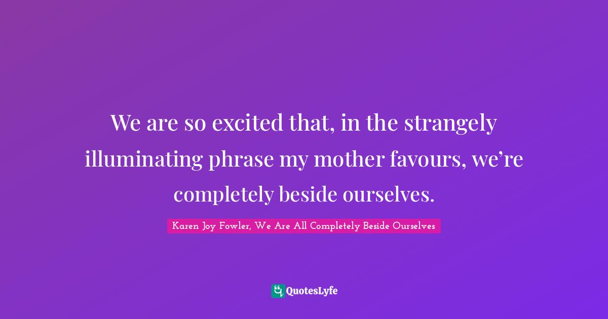 We are so excited that, in the strangely illuminating phrase my mother favours, we’re completely beside ourselves.
