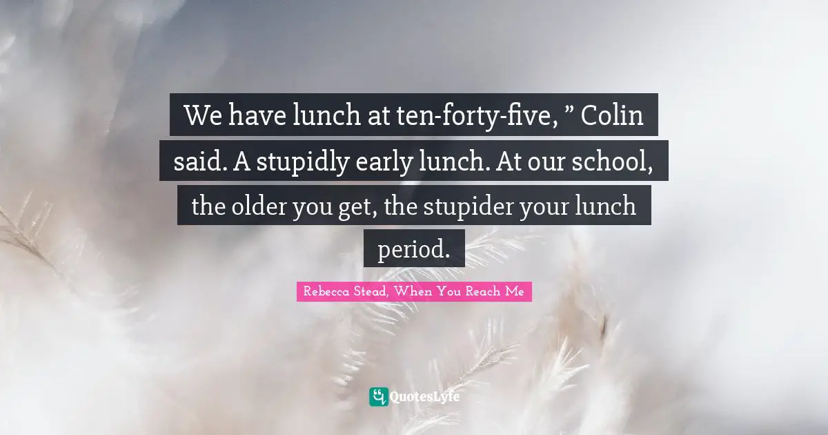 We have lunch at ten-forty-five, ” Colin said. A stupidly early lunch. At our school, the older you get, the stupider your lunch period.