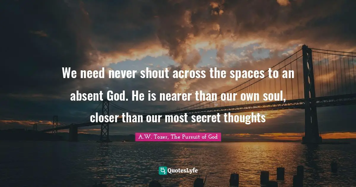 We need never shout across the spaces to an absent God. He is nearer than our own soul, closer than our most secret thoughts