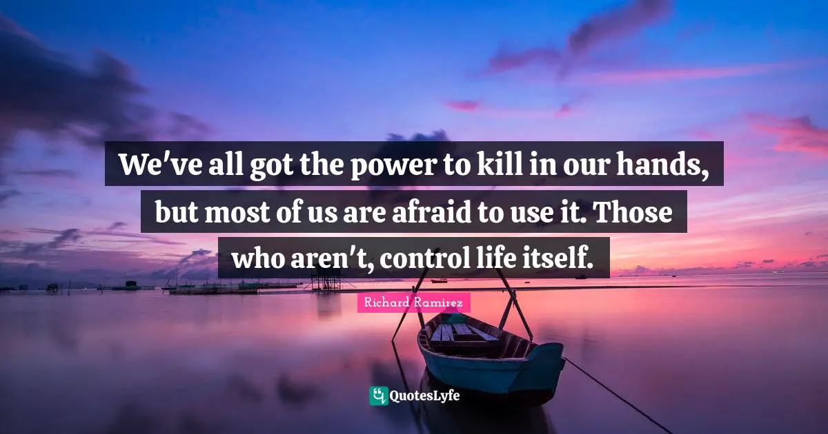 We've all got the power to kill in our hands, but most of us are afraid to use it. Those who aren't, control life itself.