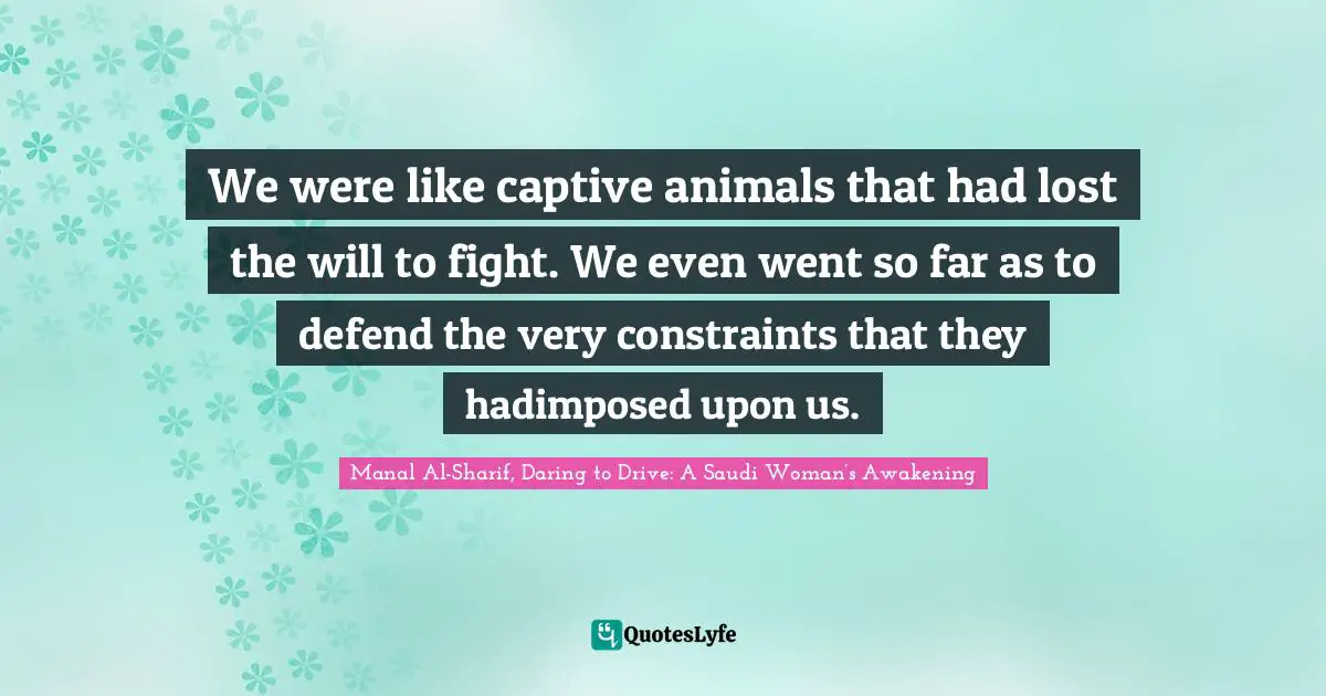 Manal Al Sharif Quotes: "We were like captive animals that had lost the will to fight. We even went so far as to defend the very constraints that they hadimposed upon us."