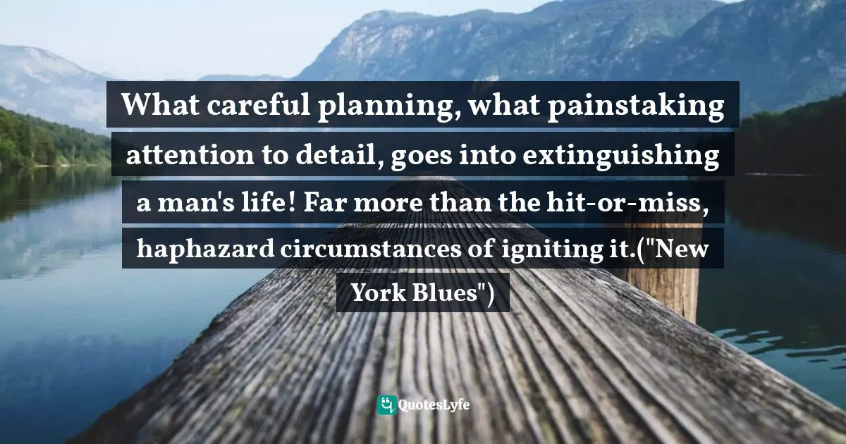 What careful planning, what painstaking attention to detail, goes into extinguishing a man's life! Far more than the hit-or-miss, haphazard circumstances of igniting it.("New York Blues")