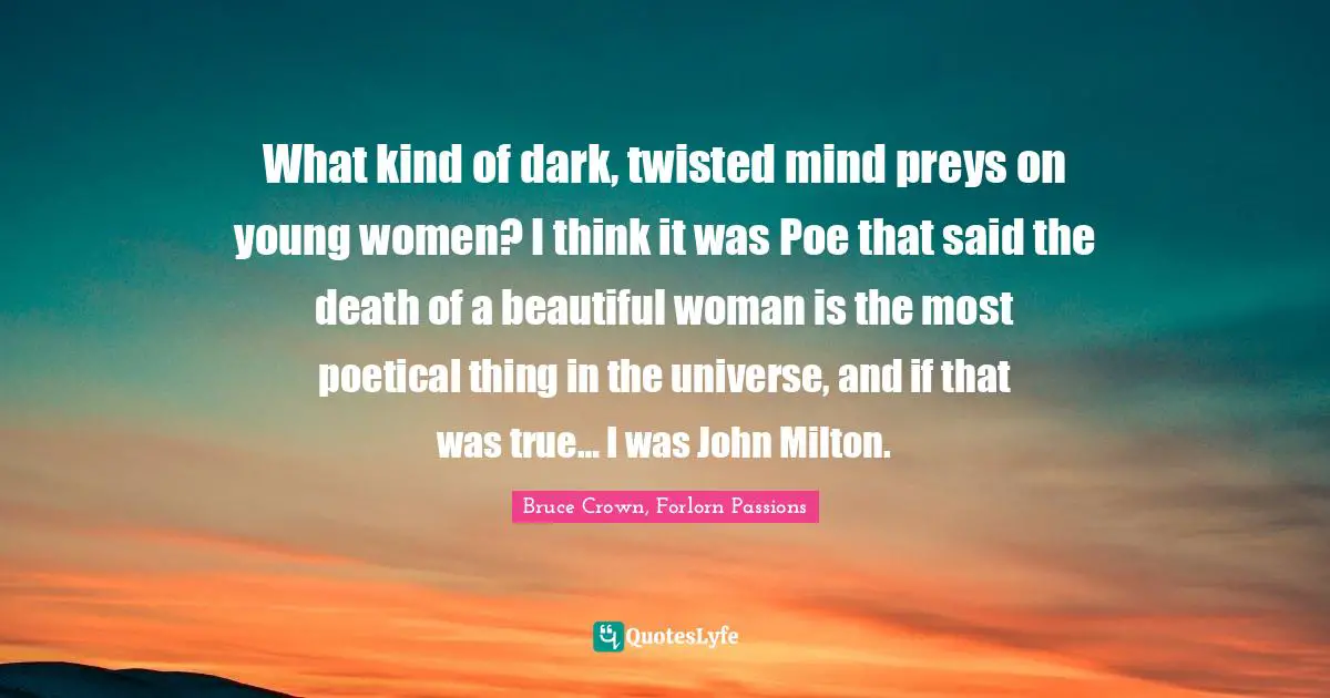 What kind of dark, twisted mind preys on young women? I think it was Poe that said the death of a beautiful woman is the most poetical thing in the universe, and if that was true… I was John Milton.