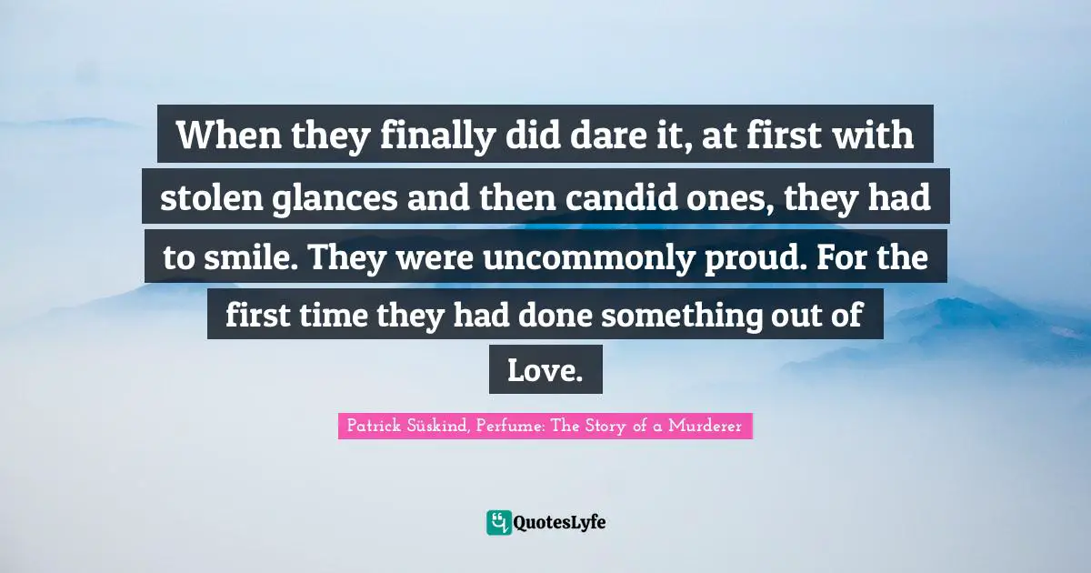 Patrick Süskind, Perfume: The Story Of A Murderer Quotes: "When they finally did dare it, at first with stolen glances and then candid ones, they had to smile. They were uncommonly proud. For the first time they had done something out of Love."