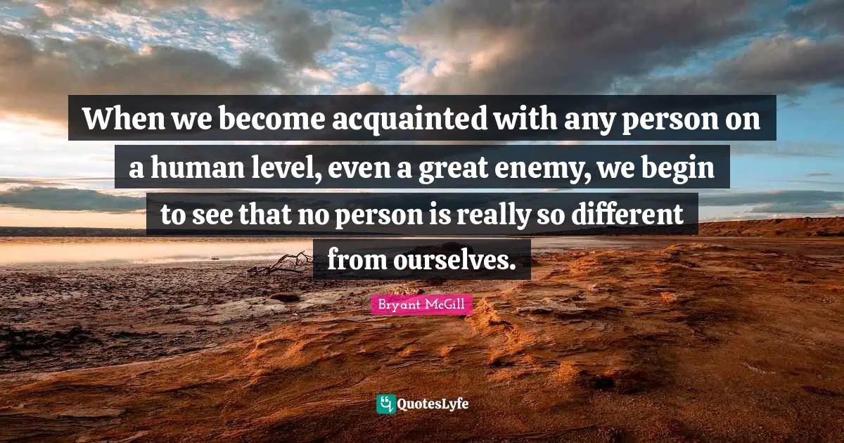 When we become acquainted with any person on a human level, even a great enemy, we begin to see that no person is really so different from ourselves.