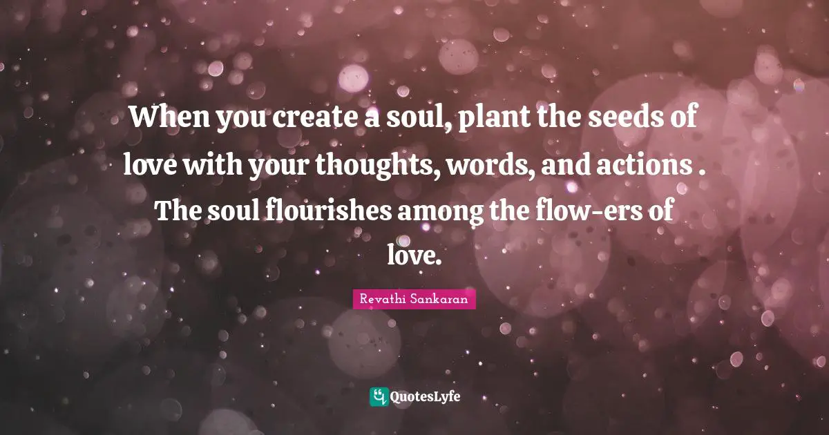 When you create a soul, plant the seeds of love with your thoughts, words, and actions . The soul flourishes among the flow-ers of love.