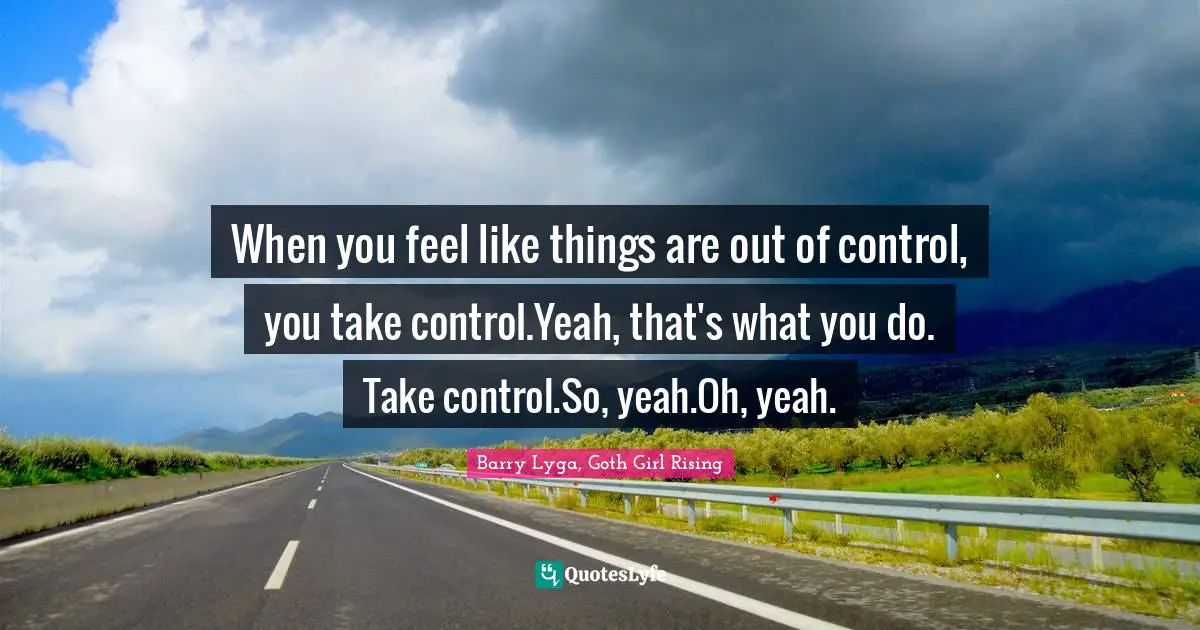 When you feel like things are out of control, you take control.Yeah, that's what you do. Take control.So, yeah.Oh, yeah.