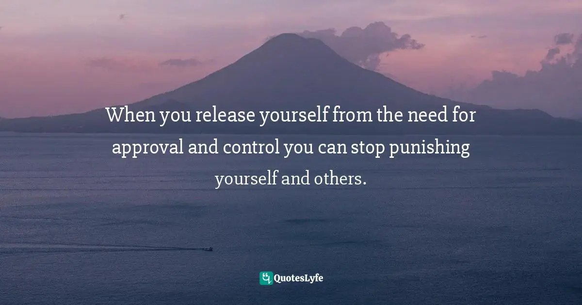 When you release yourself from the need for approval and control you can stop punishing yourself and others.