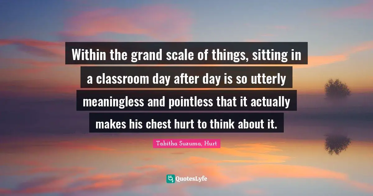 Within the grand scale of things, sitting in a classroom day after day is so utterly meaningless and pointless that it actually makes his chest hurt to think about it.