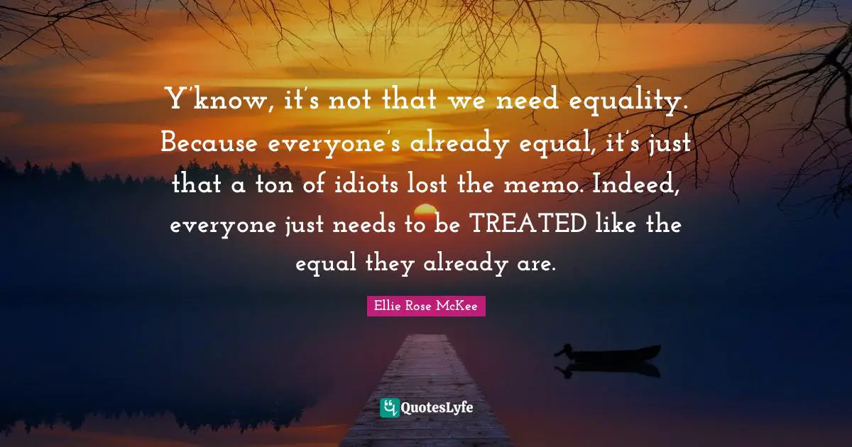 Y’know, it’s not that we need equality. Because everyone’s already equal, it’s just that a ton of idiots lost the memo. Indeed, everyone just needs to be TREATED like the equal they already are.