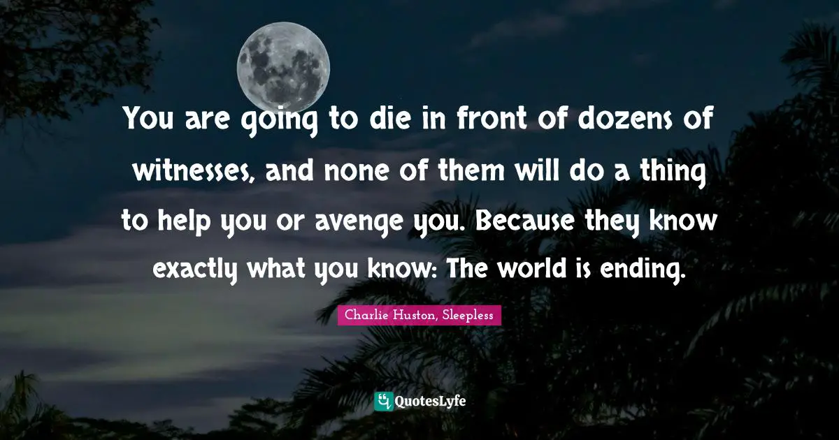 You are going to die in front of dozens of witnesses, and none of them will do a thing to help you or avenge you. Because they know exactly what you know: The world is ending.