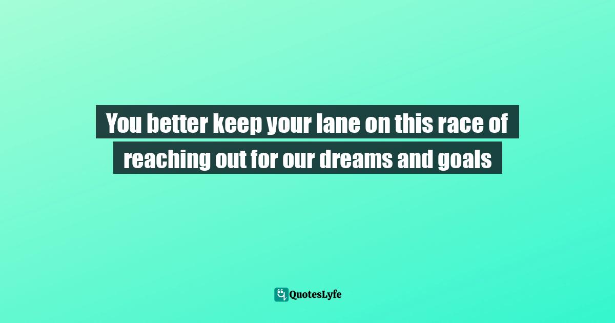 You better keep your lane on this race of reaching out for our dreams and goals
