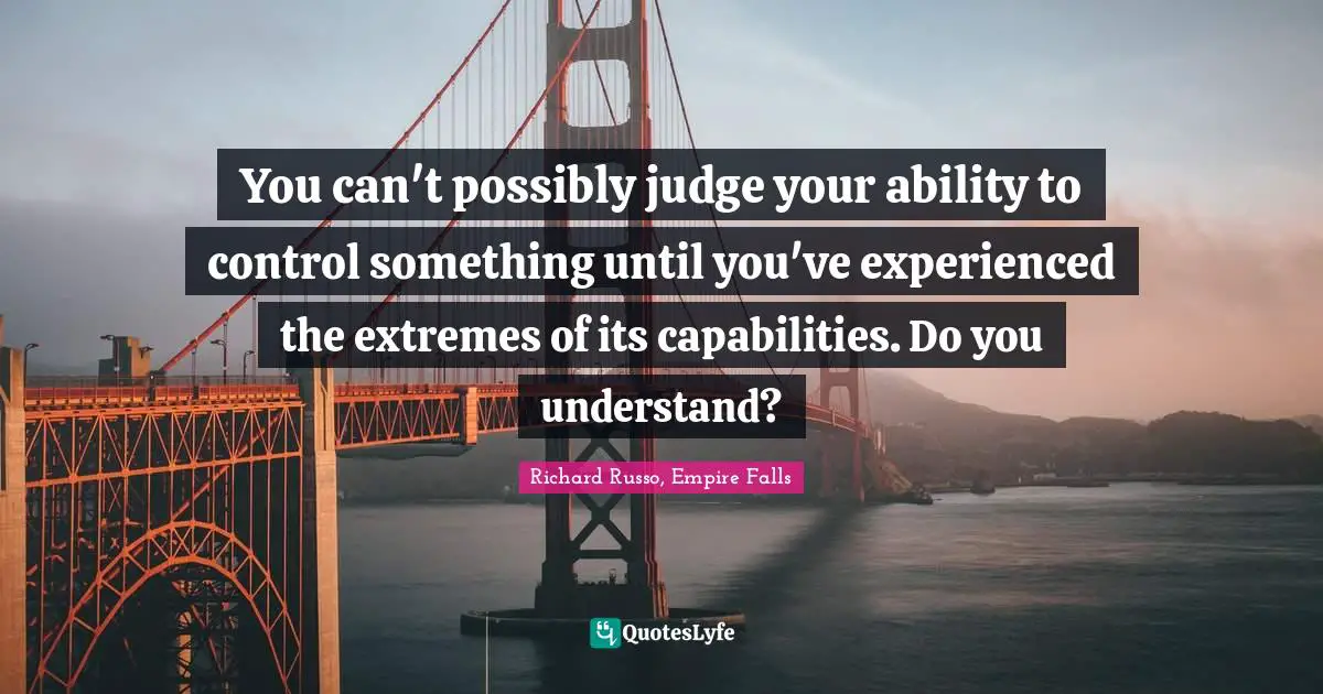 Richard Russo Quotes: "You can't possibly judge your ability to control something until you've experienced the extremes of its capabilities. Do you understand?"