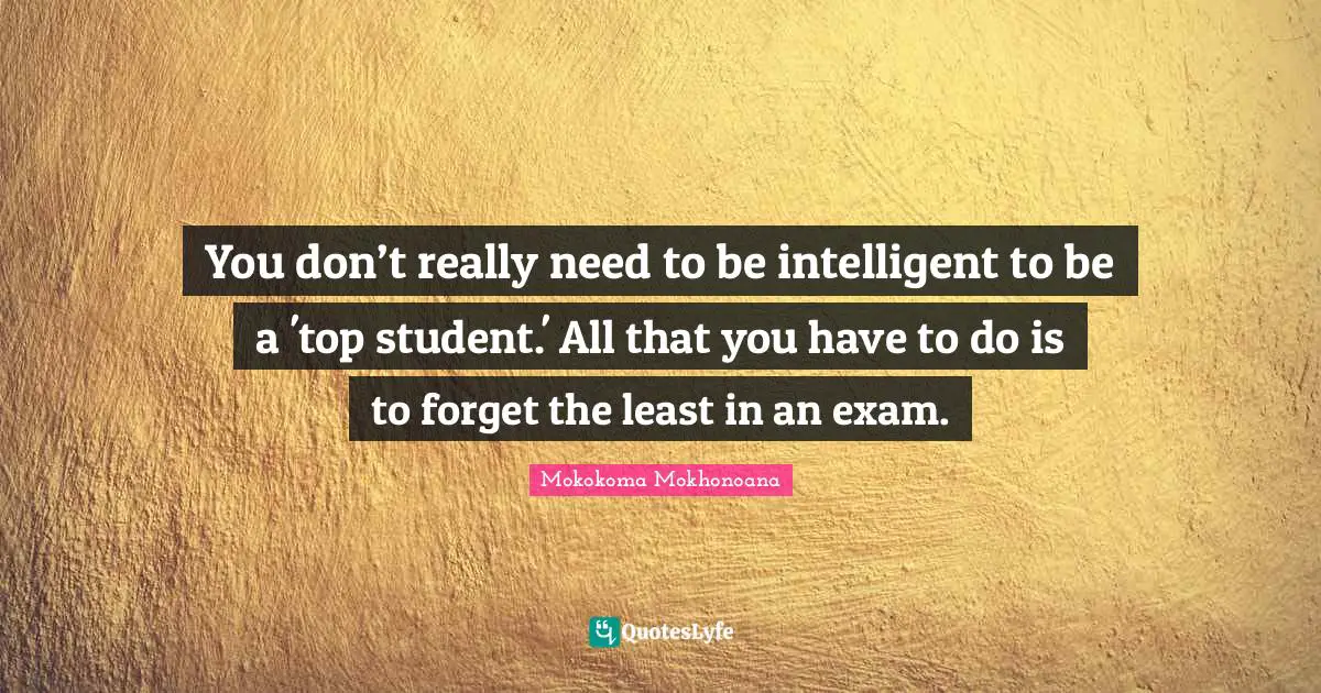 You don’t really need to be intelligent to be a 'top student.' All that you have to do is to forget the least in an exam.