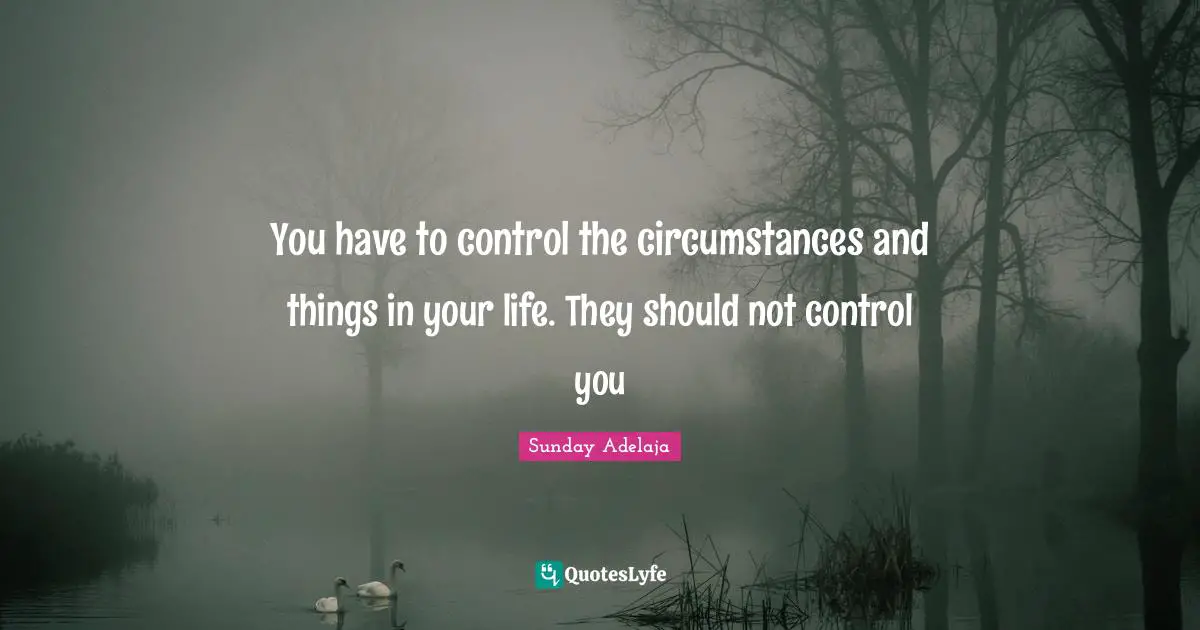 You have to control the circumstances and things in your life. They should not control you