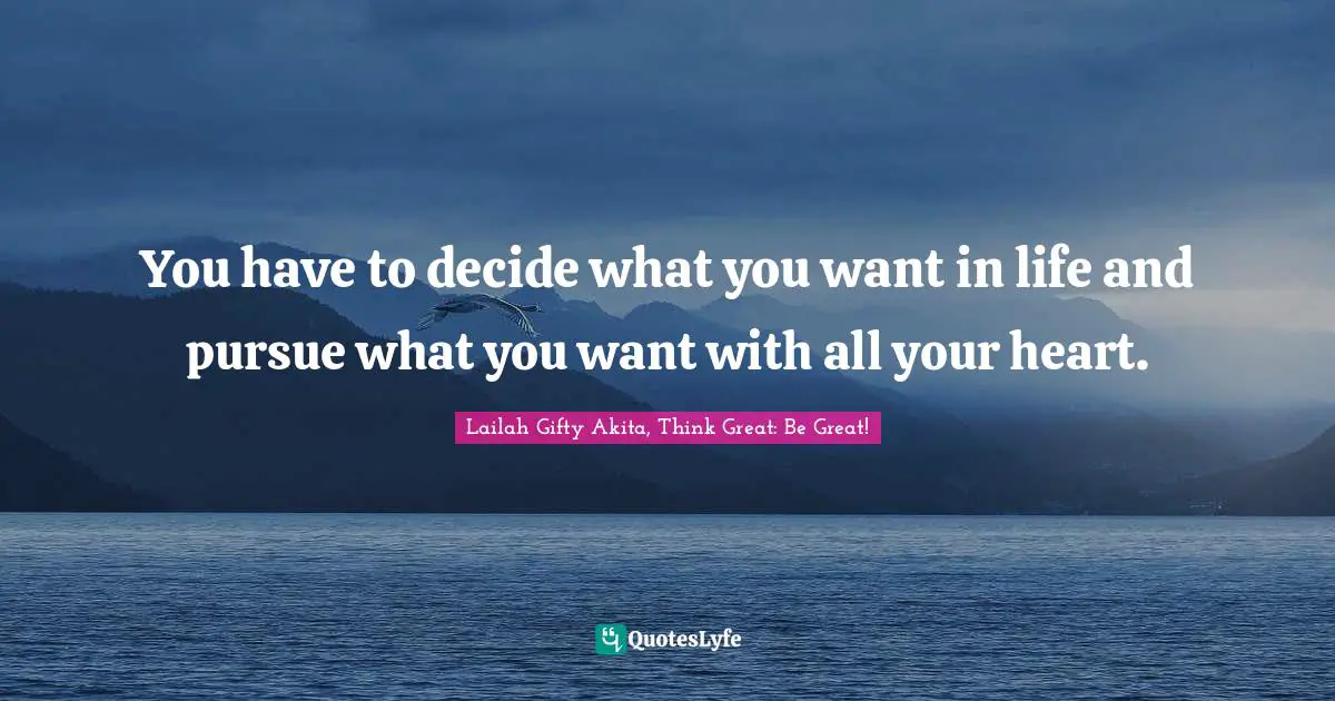 You have to decide what you want in life and pursue what you want with all your heart.