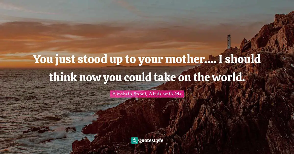 You just stood up to your mother.... I should think now you could take on the world.