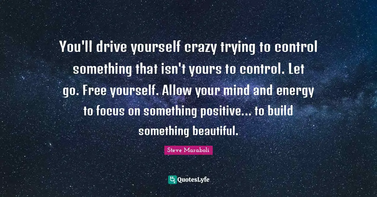 You'll drive yourself crazy trying to control something that isn't yours to control. Let go. Free yourself. Allow your mind and energy to focus on something positive... to build something beautiful.