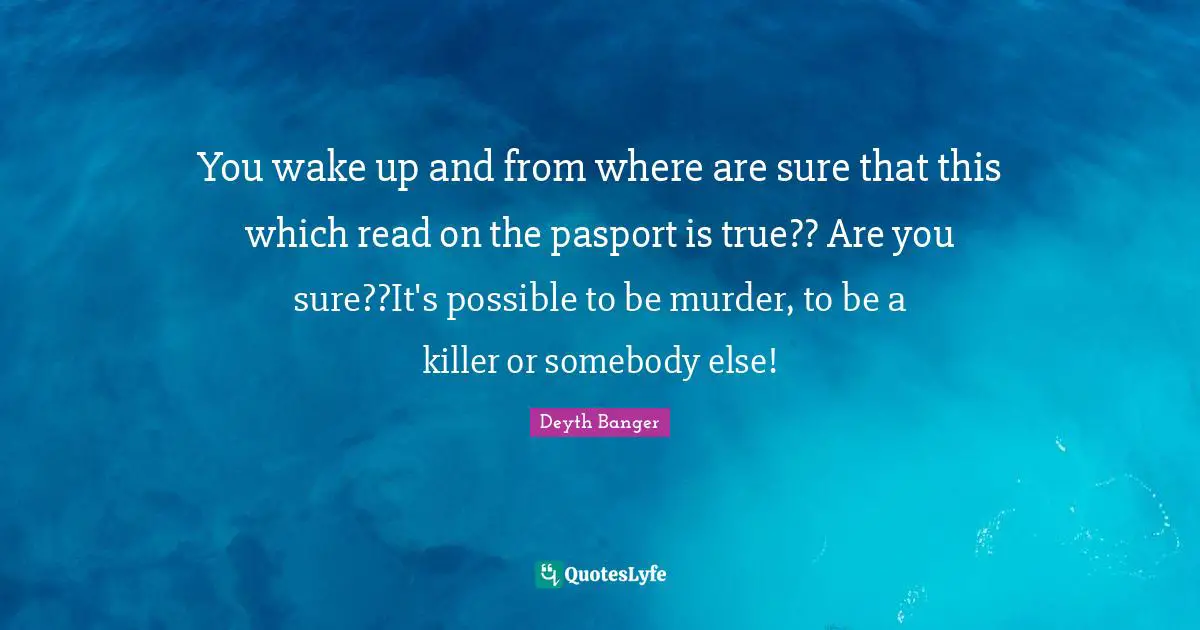 You wake up and from where are sure that this which read on the pasport is true?? Are you sure??It's possible to be murder, to be a killer or somebody else!