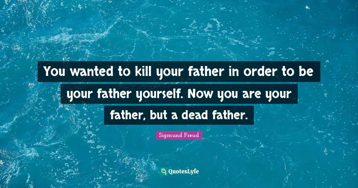 You wanted to kill your father in order to be your father yourself. Now you are your father, but a dead father.