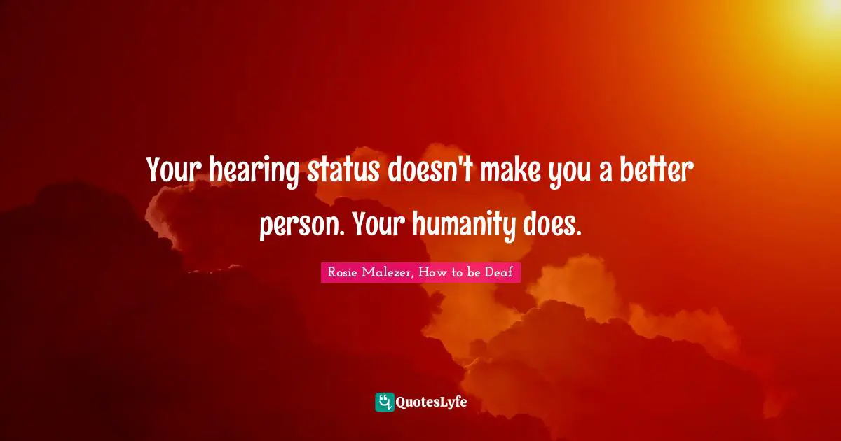 Your hearing status doesn't make you a better person. Your humanity does.