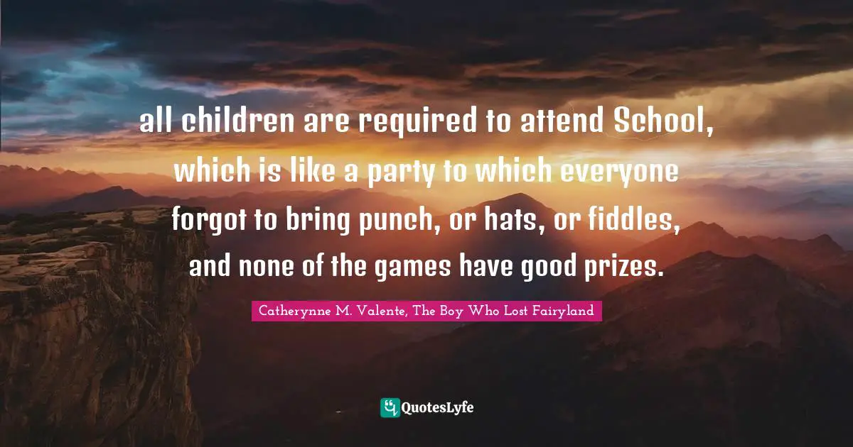 all children are required to attend School, which is like a party to which everyone forgot to bring punch, or hats, or fiddles, and none of the games have good prizes.