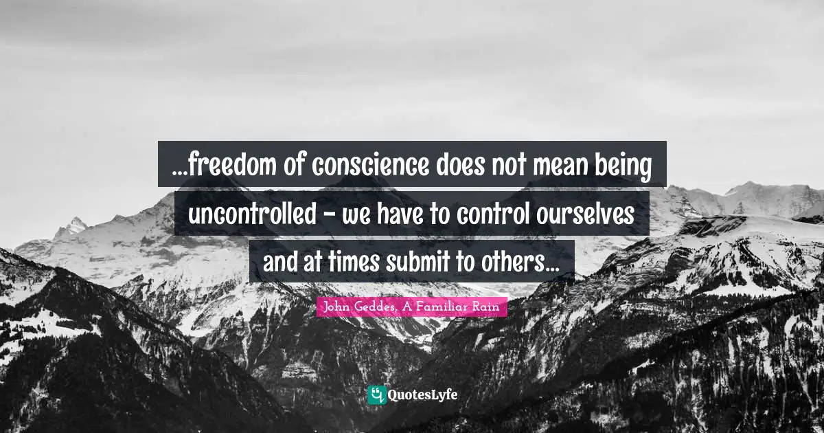 John Geddes, A Familiar Rain Quotes: "...freedom of conscience does not mean being uncontrolled - we have to control ourselves and at times submit to others..."