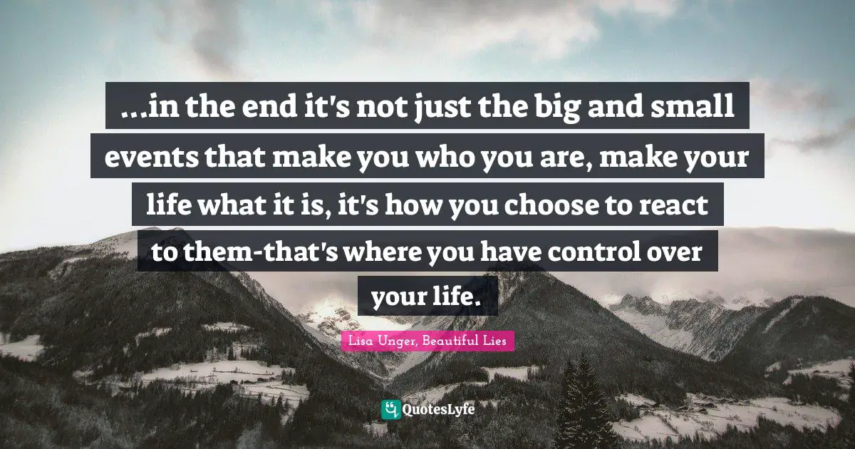Lisa Unger Quotes: "...in the end it's not just the big and small events that make you who you are, make your life what it is, it's how you choose to react to them-that's where you have control over your life."
