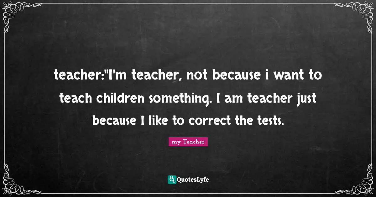 teacher:"I'm teacher, not because i want to teach children something. I am teacher just because I like to correct the tests.