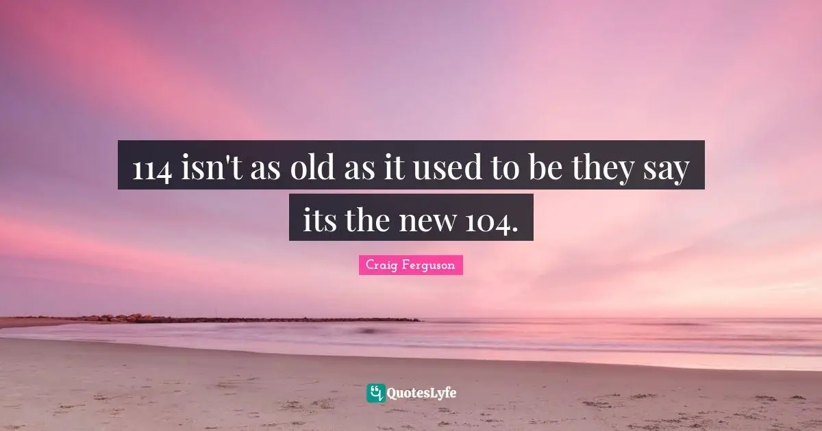 114 isn't as old as it used to be they say its the new 104.