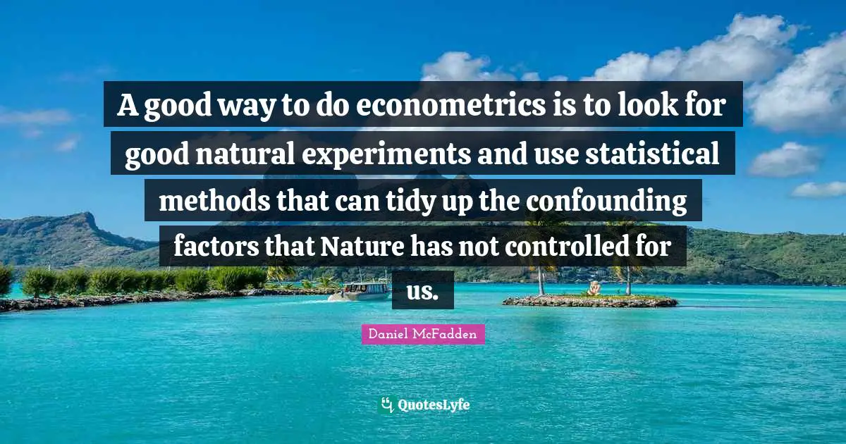 A good way to do econometrics is to look for good natural experiments and use statistical methods that can tidy up the confounding factors that Nature has not controlled for us.