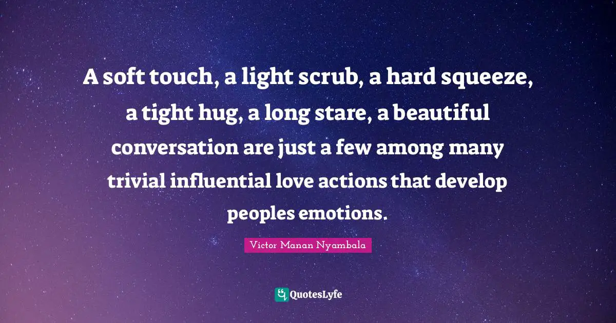 A soft touch, a light scrub, a hard squeeze, a tight hug, a long stare, a beautiful conversation are just a few among many trivial influential love actions that develop peoples emotions.