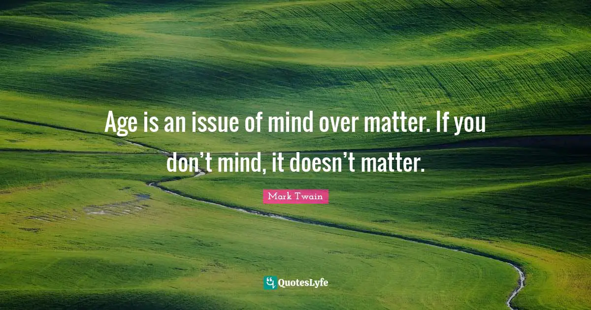Age is an issue of mind over matter. If you don’t mind, it doesn’t matter.