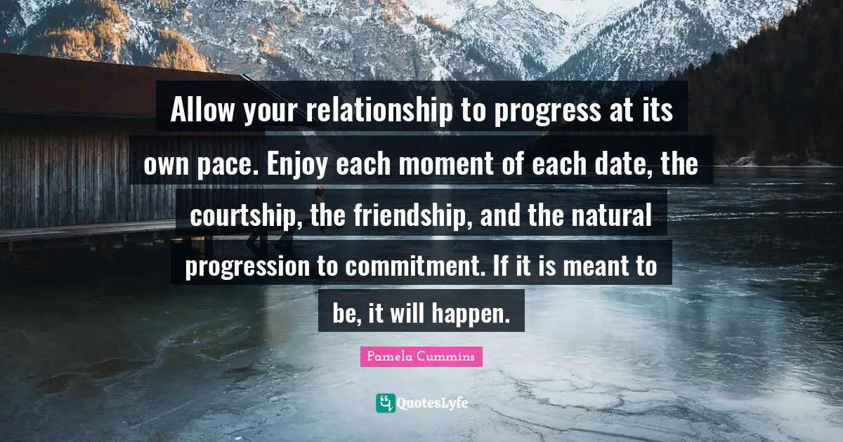 Allow your relationship to progress at its own pace. Enjoy each moment of each date, the courtship, the friendship, and the natural progression to commitment. If it is meant to be, it will happen.