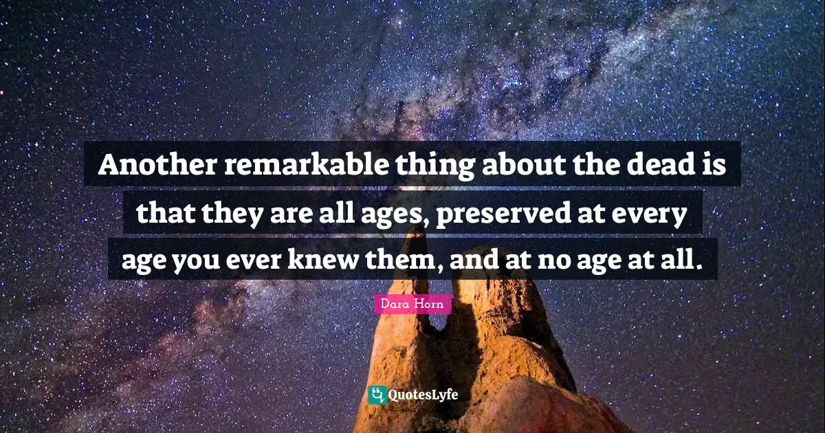 Another remarkable thing about the dead is that they are all ages, preserved at every age you ever knew them, and at no age at all.