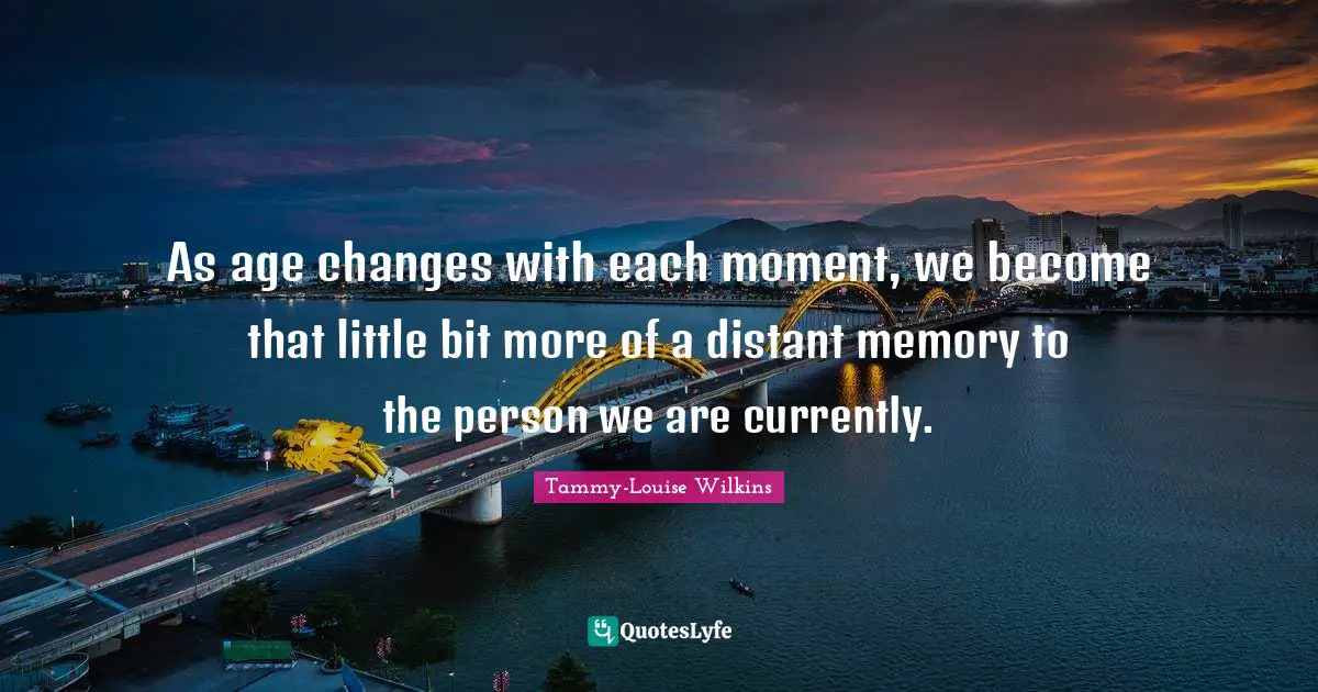 As age changes with each moment, we become that little bit more of a distant memory to the person we are currently.