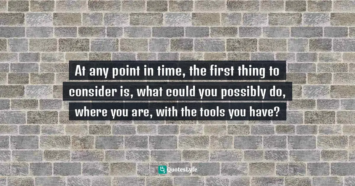 At any point in time, the first thing to consider is, what could you possibly do, where you are, with the tools you have?