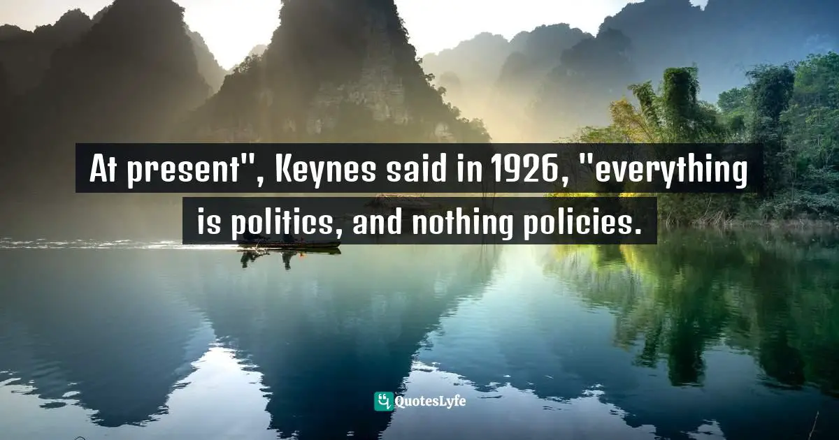 It Is Universal. Quotes: "At present", Keynes said in 1926, "everything is politics, and nothing policies."