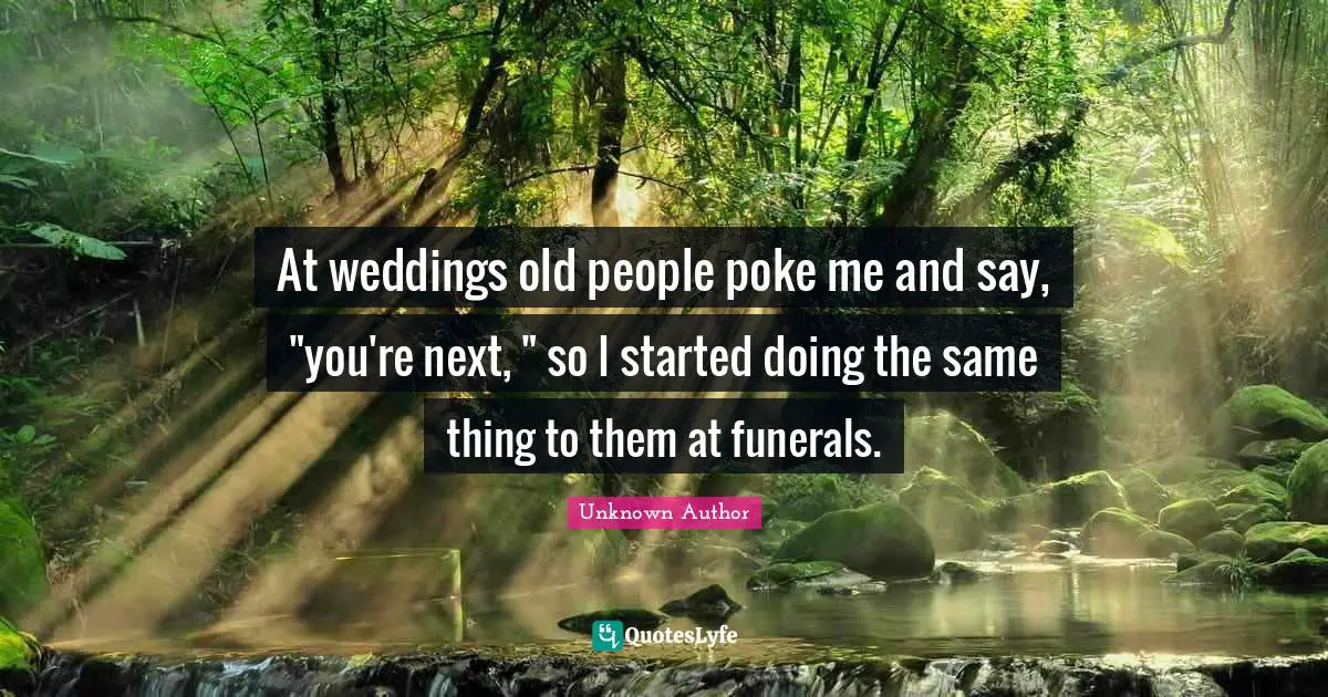 At weddings old people poke me and say, "you're next, " so I started doing the same thing to them at funerals.