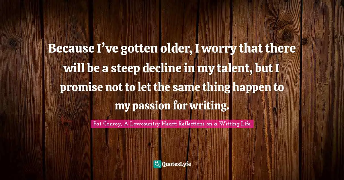 Pat Conroy, A Lowcountry Heart: Reflections On A Writing Life Quotes: "Because I’ve gotten older, I worry that there will be a steep decline in my talent, but I promise not to let the same thing happen to my passion for writing."