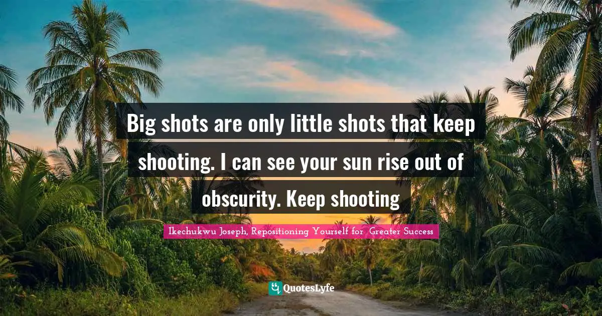 Big shots are only little shots that keep shooting. I can see your sun rise out of obscurity. Keep shooting