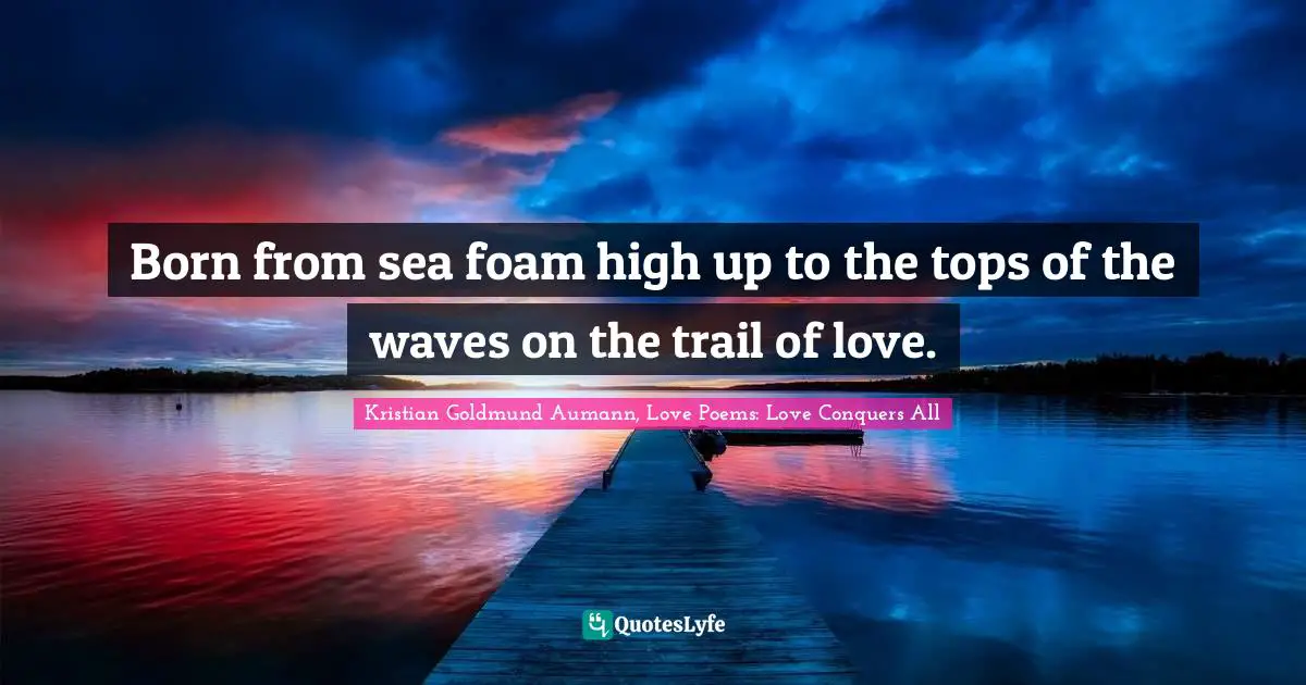 Born from sea foam high up to the tops of the waves on the trail of love.