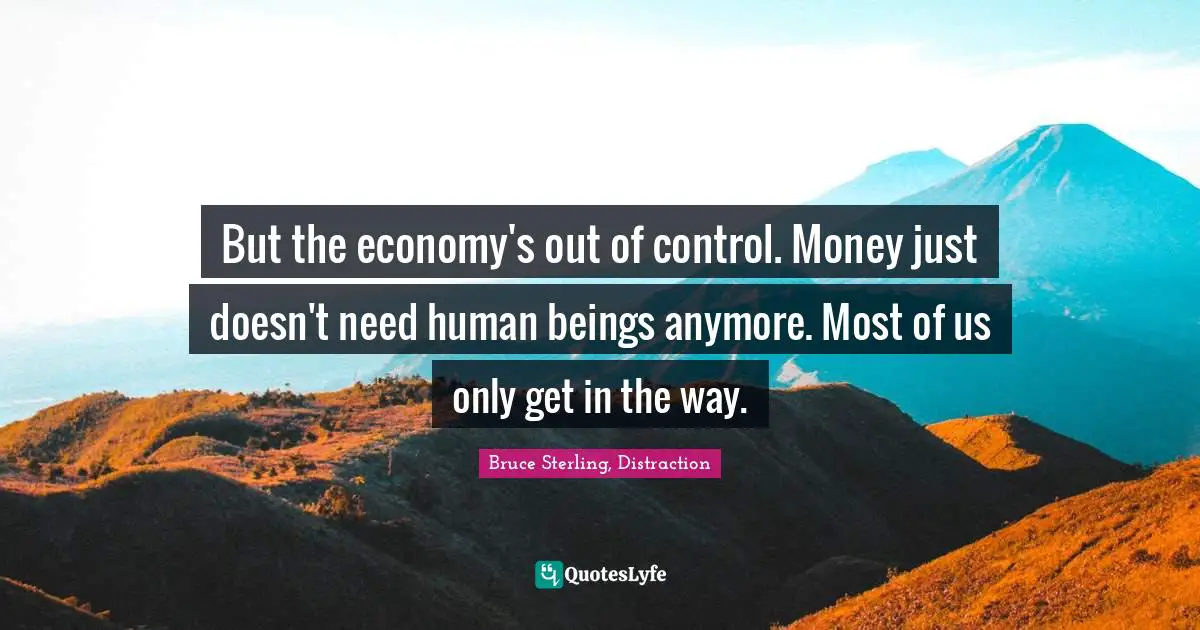 But the economy's out of control. Money just doesn't need human beings anymore. Most of us only get in the way.