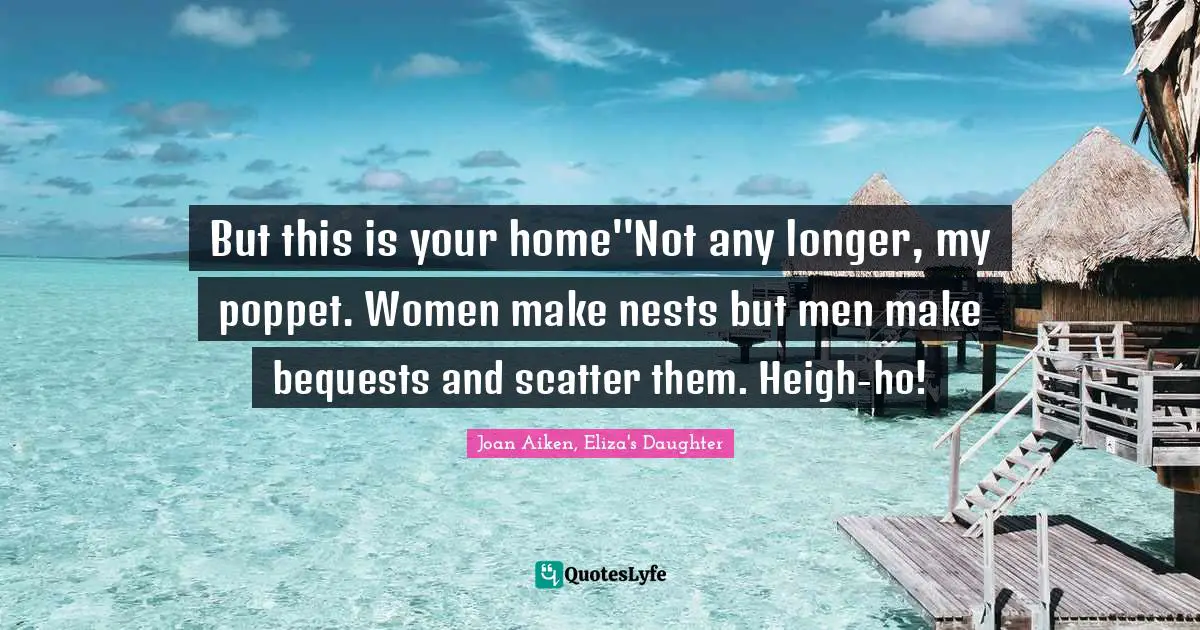 But this is your home''Not any longer, my poppet. Women make nests but men make bequests and scatter them. Heigh-ho!