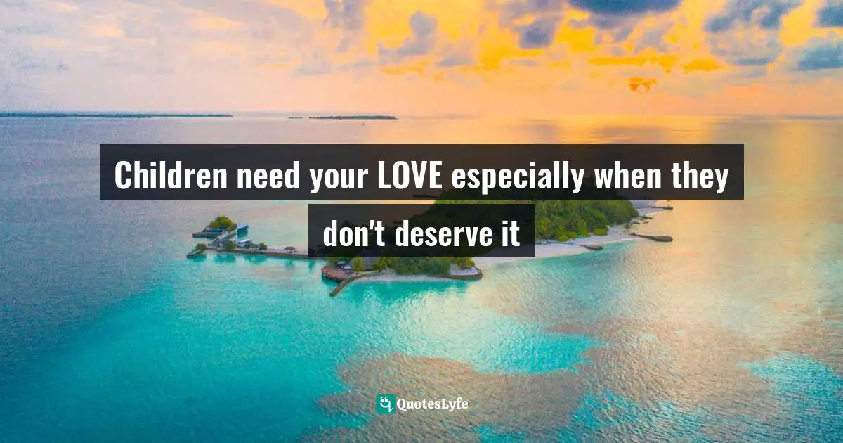 Children need your LOVE especially when they don't deserve it