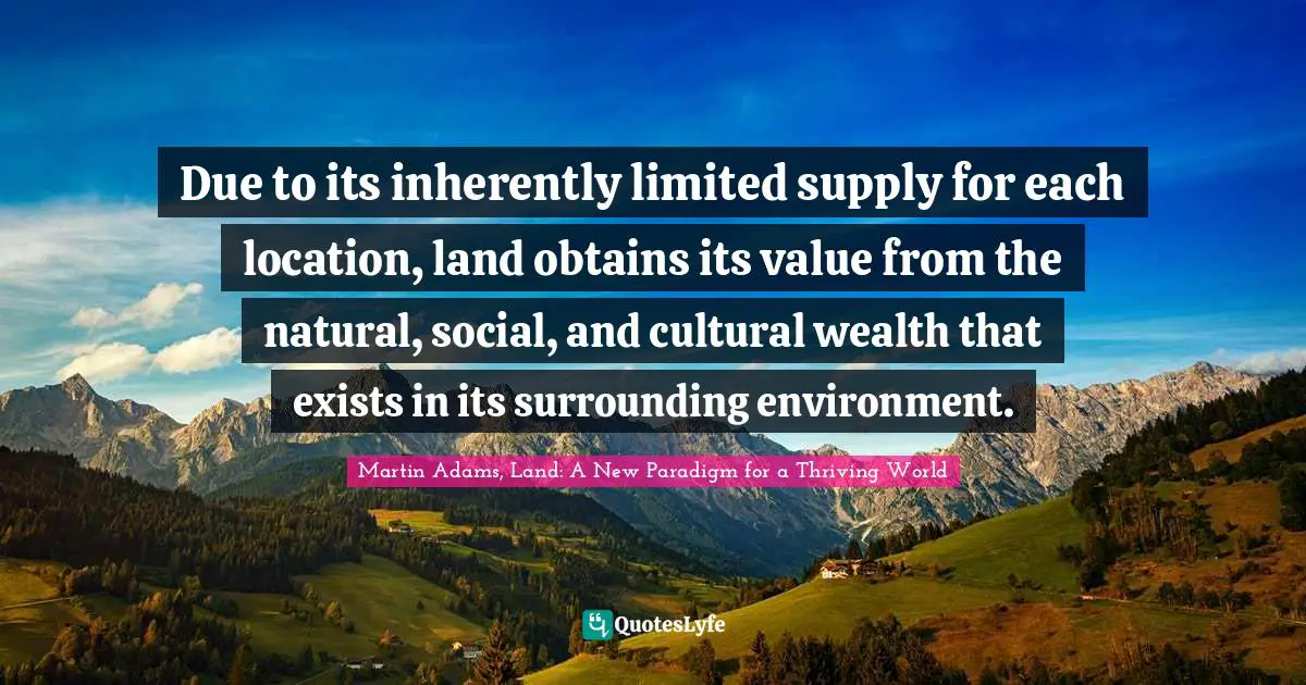 Due to its inherently limited supply for each location, land obtains its value from the natural, social, and cultural wealth that exists in its surrounding environment.