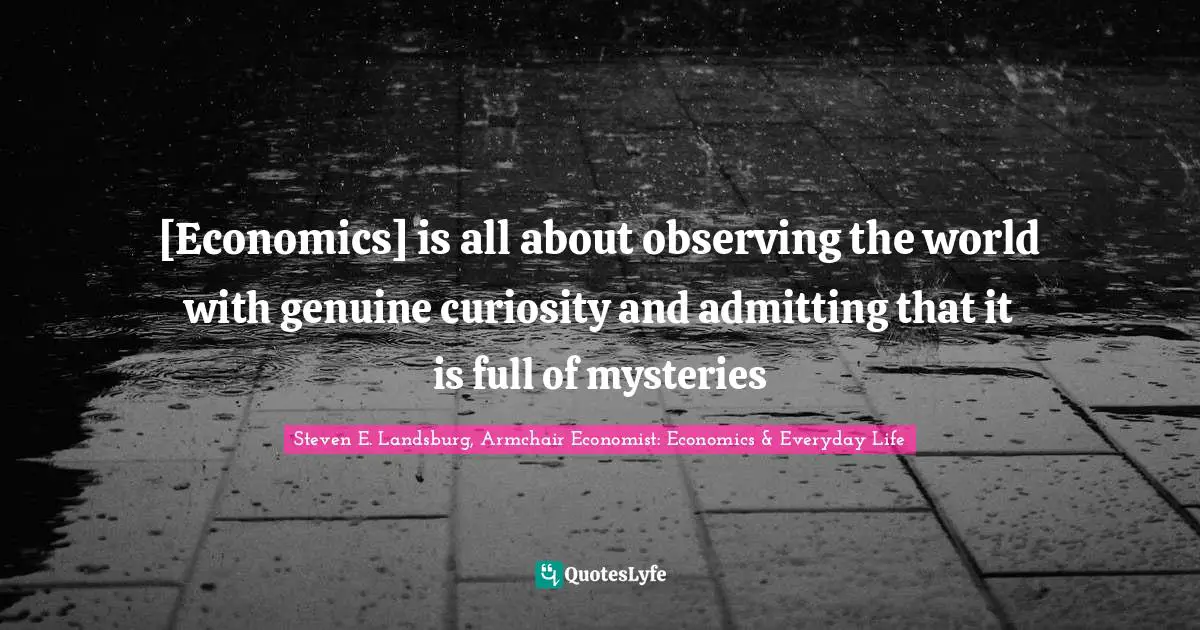 [Economics] is all about observing the world with genuine curiosity and admitting that it is full of mysteries